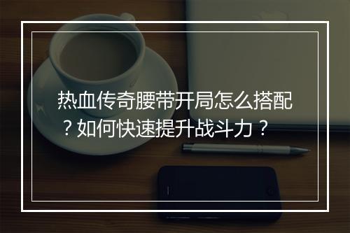 热血传奇腰带开局怎么搭配？如何快速提升战斗力？