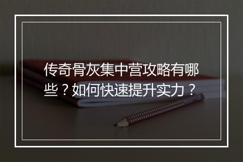 传奇骨灰集中营攻略有哪些？如何快速提升实力？