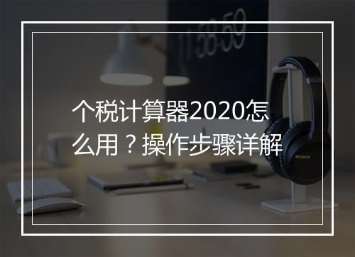 个税计算器2020怎么用？操作步骤详解