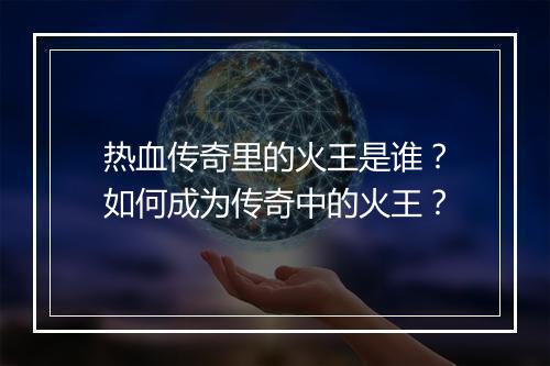 热血传奇里的火王是谁？如何成为传奇中的火王？