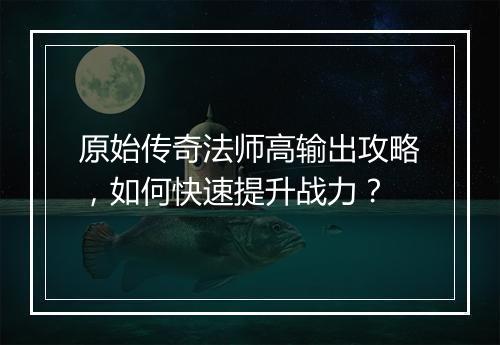 原始传奇法师高输出攻略，如何快速提升战力？