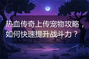 热血传奇上传宠物攻略，如何快速提升战斗力？