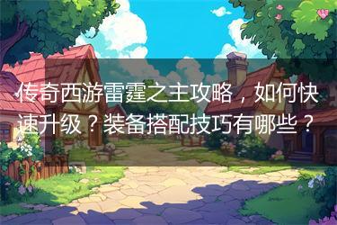传奇西游雷霆之主攻略，如何快速升级？装备搭配技巧有哪些？
