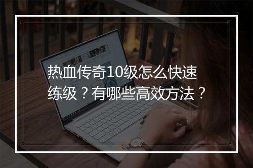 热血传奇10级怎么快速练级？有哪些高效方法？