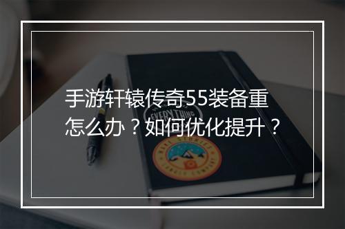手游轩辕传奇55装备重怎么办？如何优化提升？