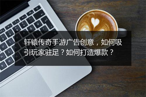 轩辕传奇手游广告创意，如何吸引玩家驻足？如何打造爆款？