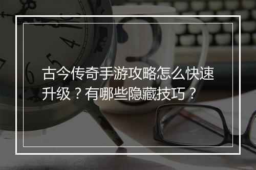 古今传奇手游攻略怎么快速升级？有哪些隐藏技巧？