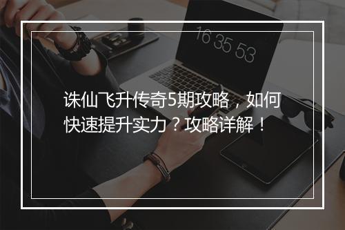 诛仙飞升传奇5期攻略，如何快速提升实力？攻略详解！