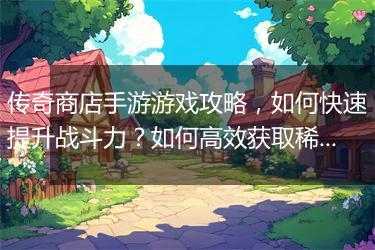 传奇商店手游游戏攻略，如何快速提升战斗力？如何高效获取稀有道具？