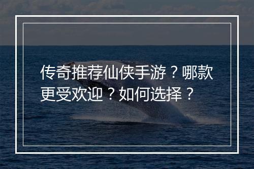 传奇推荐仙侠手游？哪款更受欢迎？如何选择？