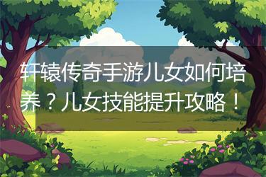 轩辕传奇手游儿女如何培养？儿女技能提升攻略！
