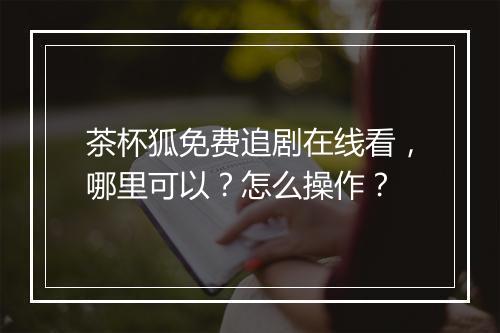 茶杯狐免费追剧在线看，哪里可以？怎么操作？