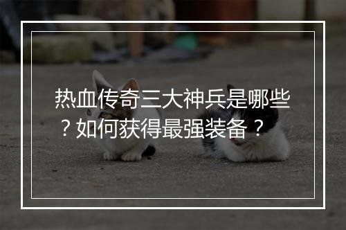 热血传奇三大神兵是哪些？如何获得最强装备？