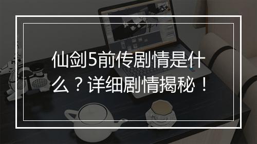 仙剑5前传剧情是什么？详细剧情揭秘！