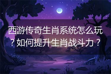 西游传奇生肖系统怎么玩？如何提升生肖战斗力？