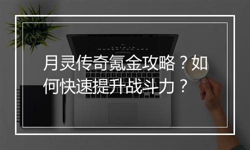 月灵传奇氪金攻略？如何快速提升战斗力？