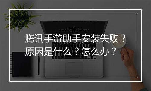 腾讯手游助手安装失败？原因是什么？怎么办？
