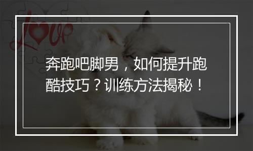 奔跑吧脚男，如何提升跑酷技巧？训练方法揭秘！