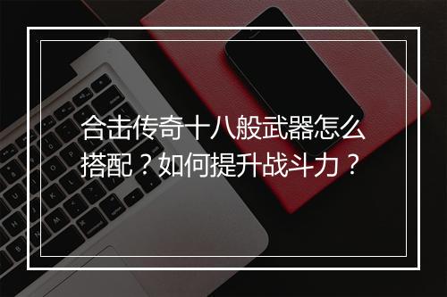 合击传奇十八般武器怎么搭配？如何提升战斗力？