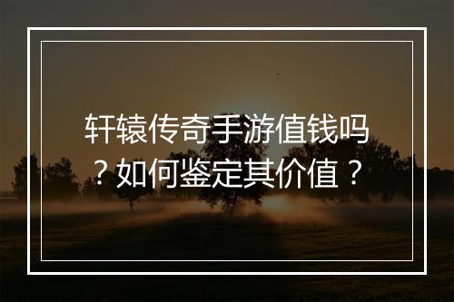 轩辕传奇手游值钱吗？如何鉴定其价值？