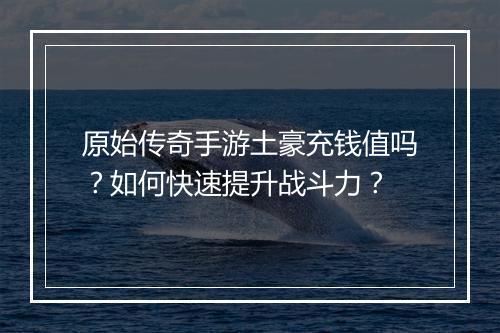 原始传奇手游土豪充钱值吗？如何快速提升战斗力？