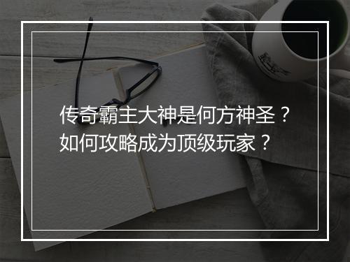 传奇霸主大神是何方神圣？如何攻略成为顶级玩家？