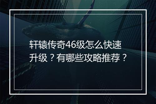 轩辕传奇46级怎么快速升级？有哪些攻略推荐？