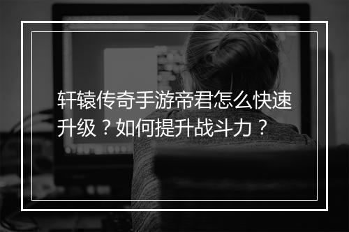 轩辕传奇手游帝君怎么快速升级？如何提升战斗力？