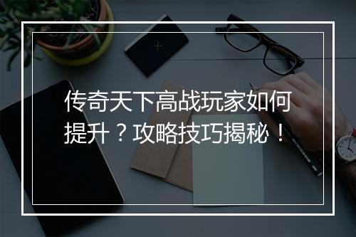 传奇天下高战玩家如何提升？攻略技巧揭秘！