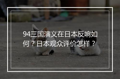 94三国演义在日本反响如何？日本观众评价怎样？