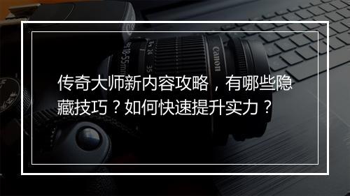 传奇大师新内容攻略，有哪些隐藏技巧？如何快速提升实力？