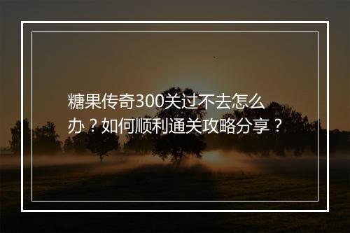 糖果传奇300关过不去怎么办？如何顺利通关攻略分享？
