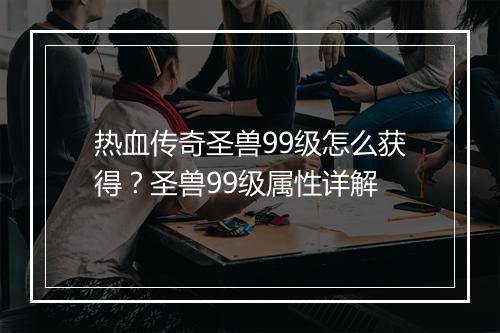 热血传奇圣兽99级怎么获得？圣兽99级属性详解