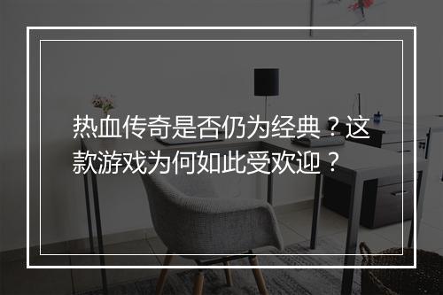热血传奇是否仍为经典？这款游戏为何如此受欢迎？