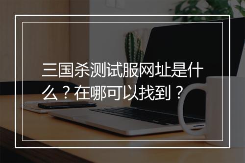 三国杀测试服网址是什么？在哪可以找到？
