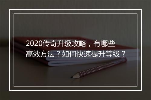 2020传奇升级攻略，有哪些高效方法？如何快速提升等级？