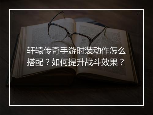 轩辕传奇手游时装动作怎么搭配？如何提升战斗效果？