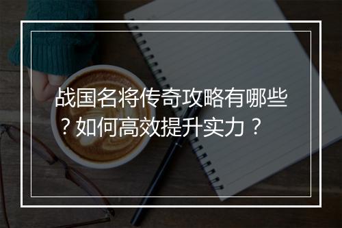 战国名将传奇攻略有哪些？如何高效提升实力？