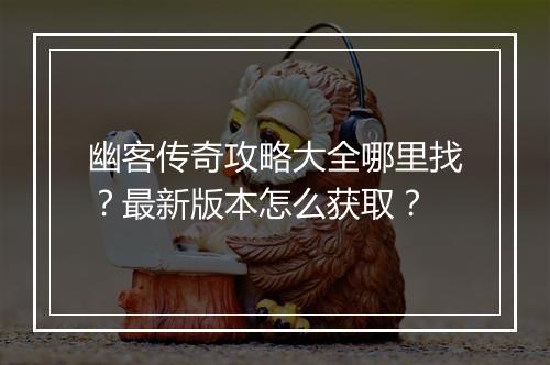幽客传奇攻略大全哪里找？最新版本怎么获取？