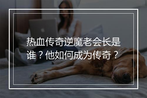 热血传奇逆魔老会长是谁？他如何成为传奇？