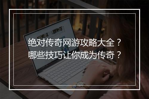 绝对传奇网游攻略大全？哪些技巧让你成为传奇？