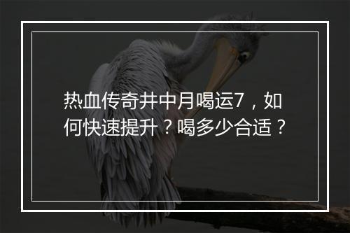 热血传奇井中月喝运7，如何快速提升？喝多少合适？
