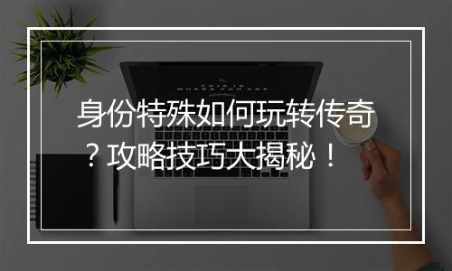 身份特殊如何玩转传奇？攻略技巧大揭秘！