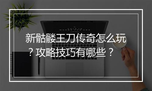 新骷髅王刀传奇怎么玩？攻略技巧有哪些？
