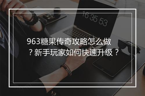 963糖果传奇攻略怎么做？新手玩家如何快速升级？