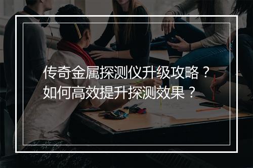 传奇金属探测仪升级攻略？如何高效提升探测效果？
