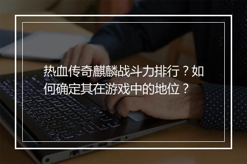 热血传奇麒麟战斗力排行？如何确定其在游戏中的地位？
