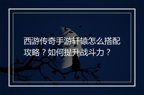 西游传奇手游轩辕怎么搭配攻略？如何提升战斗力？