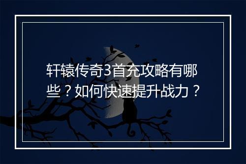 轩辕传奇3首充攻略有哪些？如何快速提升战力？