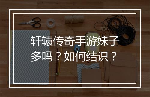 轩辕传奇手游妹子多吗？如何结识？